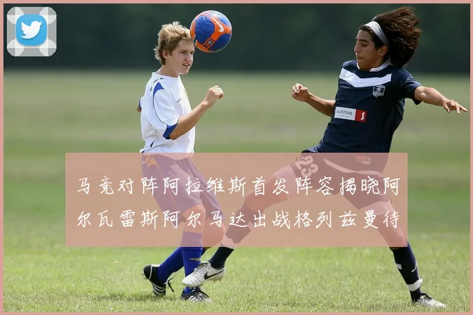 马竞对阵阿拉维斯首发阵容揭晓阿尔瓦雷斯阿尔马达出战格列兹曼待命