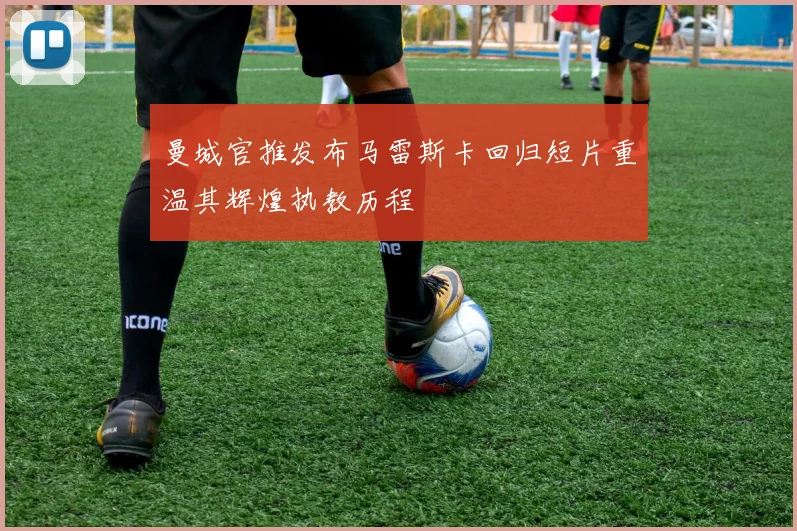 曼城官推发布马雷斯卡回归短片重温其辉煌执教历程