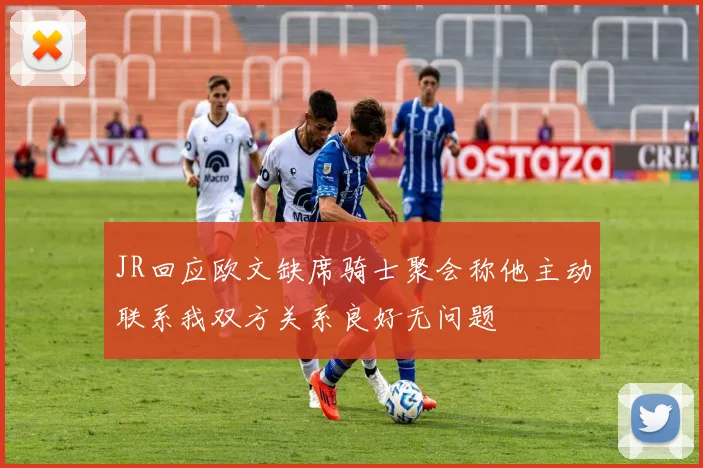 JR回应欧文缺席骑士聚会称他主动联系我双方关系良好无问题