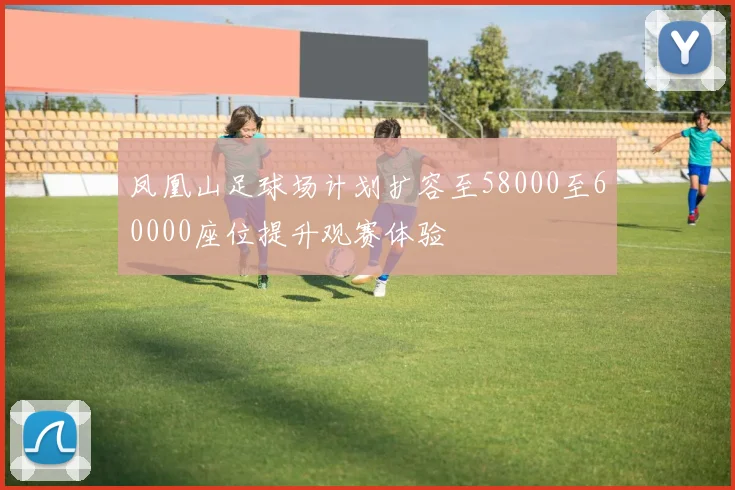 凤凰山足球场计划扩容至58000至60000座位提升观赛体验