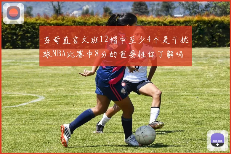 芬奇直言文班12帽中至少4个是干扰球NBA比赛中8分的重要性你了解吗