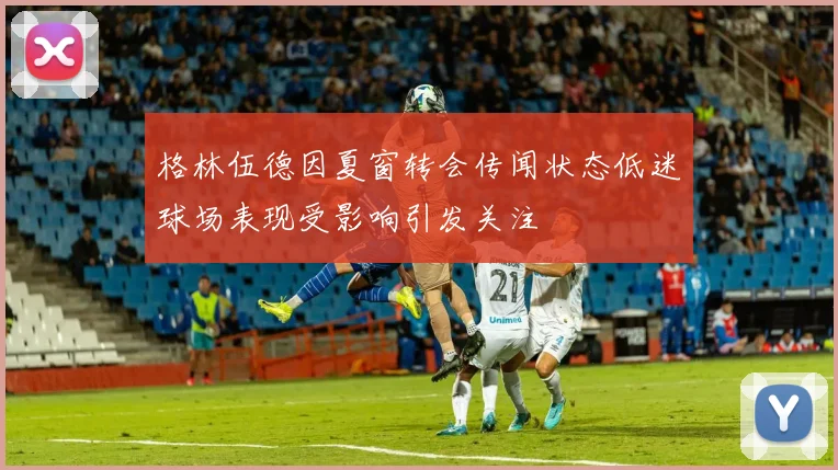 格林伍德因夏窗转会传闻状态低迷球场表现受影响引发关注