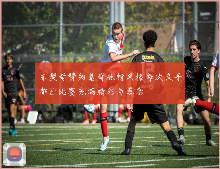 东契奇赞约基奇独特风格每次交手都让比赛充满精彩与悬念