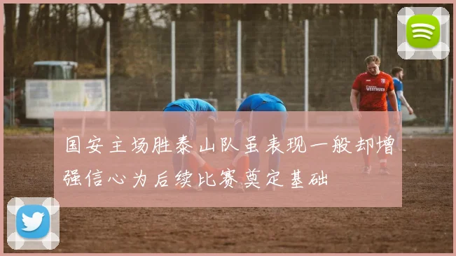 国安主场胜泰山队虽表现一般却增强信心为后续比赛奠定基础