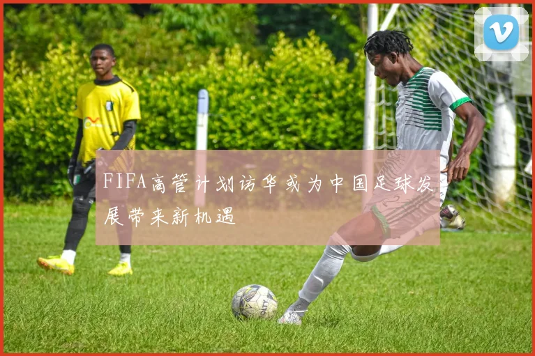 FIFA高管计划访华或为中国足球发展带来新机遇