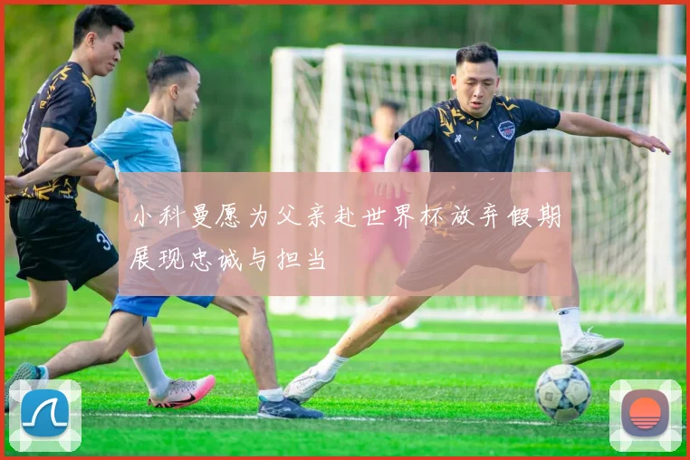 小科曼愿为父亲赴世界杯放弃假期展现忠诚与担当