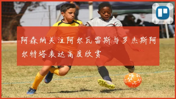 阿森纳关注阿尔瓦雷斯与罗杰斯阿尔特塔表达高度欣赏
