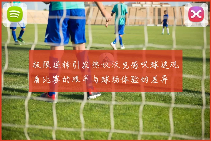 极限逆转引发热议沃克感叹球迷观看比赛的艰辛与球场体验的差异