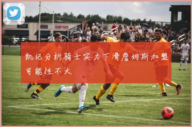 凯记分析骑士实力下滑詹姆斯加盟可能性不大