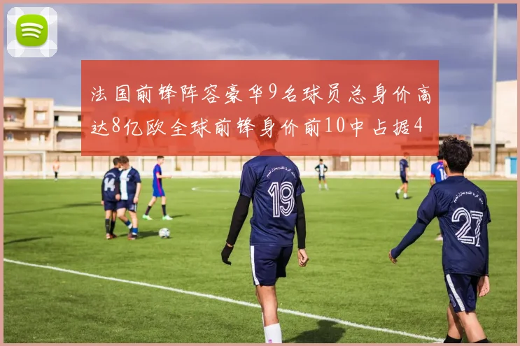 法国前锋阵容豪华9名球员总身价高达8亿欧全球前锋身价前10中占据4席