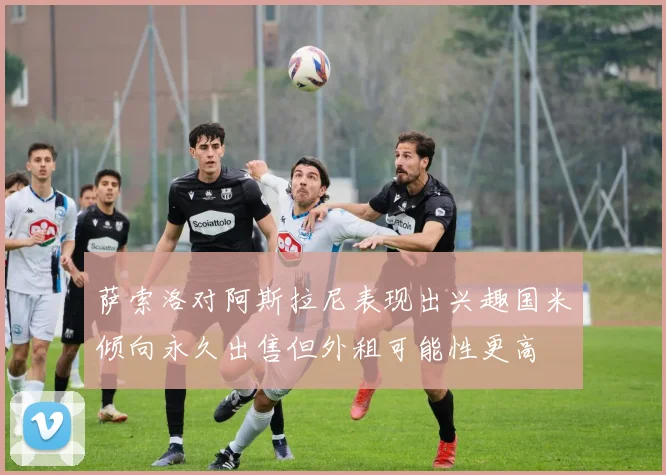萨索洛对阿斯拉尼表现出兴趣国米倾向永久出售但外租可能性更高