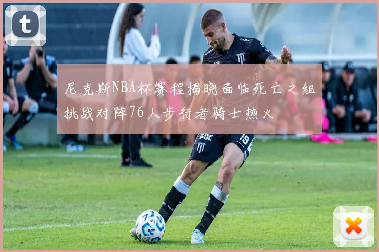 尼克斯NBA杯赛程揭晓面临死亡之组挑战对阵76人步行者骑士热火