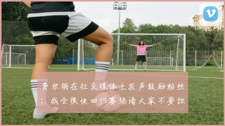 费尔明在社交媒体上发声鼓励粉丝：我会很快回归赛场请大家不要担心