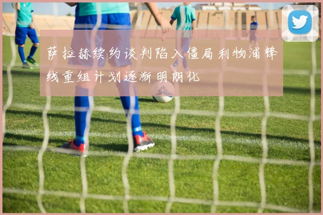 萨拉赫续约谈判陷入僵局利物浦锋线重组计划逐渐明朗化