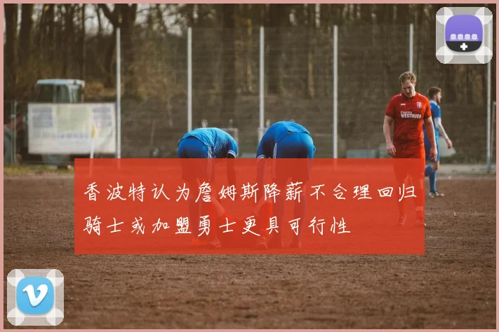 香波特认为詹姆斯降薪不合理回归骑士或加盟勇士更具可行性
