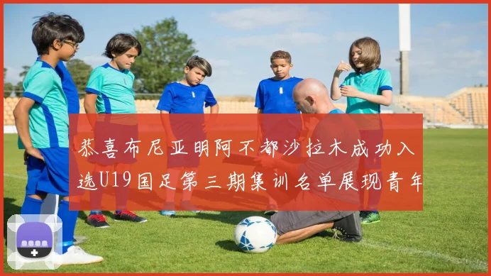 恭喜布尼亚明阿不都沙拉木成功入选U19国足第三期集训名单展现青年才俊风采