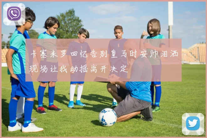 卡塞米罗回忆告别皇马时安帅泪洒现场让我动摇离开决定