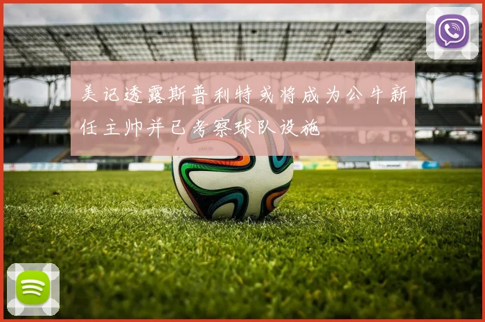 美记透露斯普利特或将成为公牛新任主帅并已考察球队设施