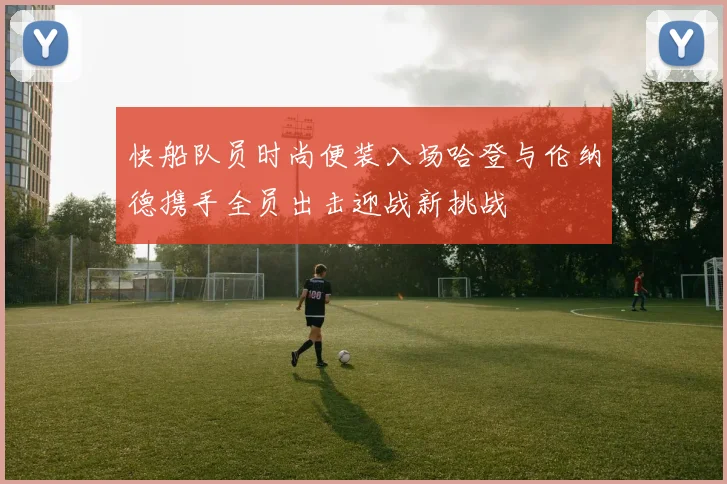 快船队员时尚便装入场哈登与伦纳德携手全员出击迎战新挑战