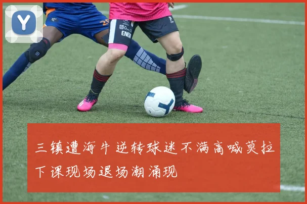 三镇遭海牛逆转球迷不满高喊莫拉下课现场退场潮涌现