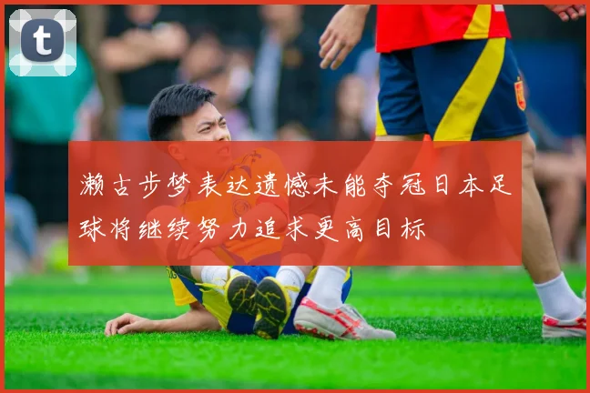 濑古步梦表达遗憾未能夺冠日本足球将继续努力追求更高目标