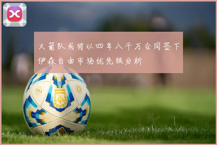 火箭队或将以四年八千万合同签下伊森自由市场优先级分析