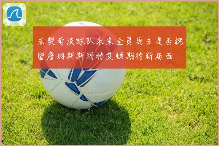 东契奇谈球队未来全员离去是否挽留詹姆斯斯玛特艾顿期待新局面