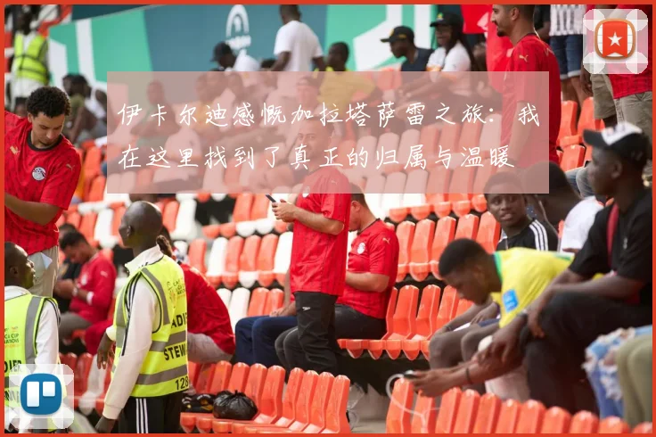 伊卡尔迪感慨加拉塔萨雷之旅：我在这里找到了真正的归属与温暖