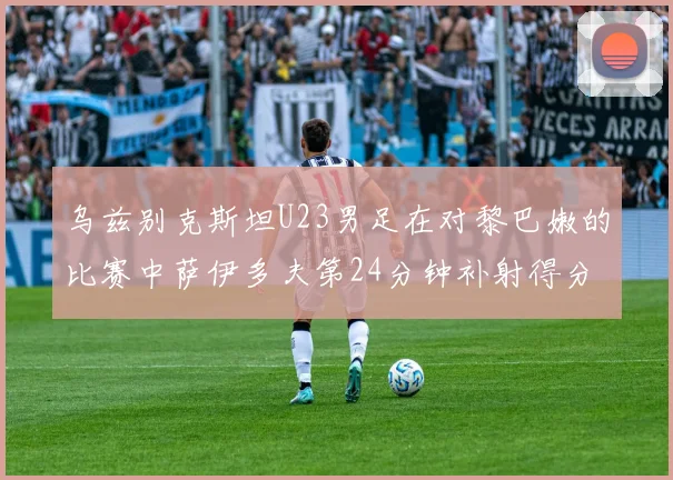 乌兹别克斯坦U23男足在对黎巴嫩的比赛中萨伊多夫第24分钟补射得分领先1-0