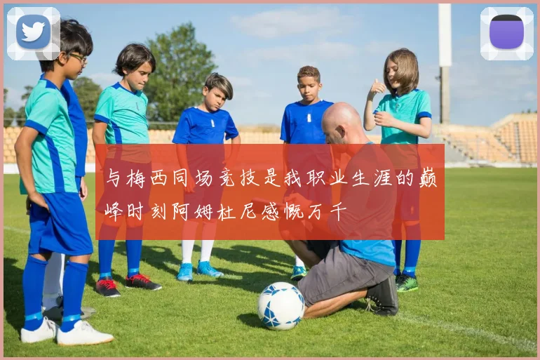 与梅西同场竞技是我职业生涯的巅峰时刻阿姆杜尼感慨万千