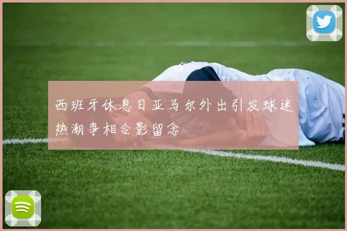 西班牙休息日亚马尔外出引发球迷热潮争相合影留念