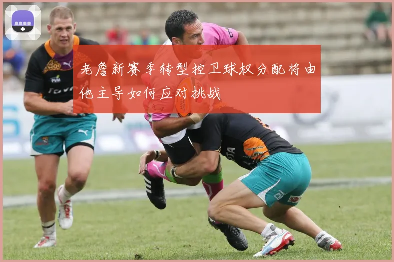 老詹新赛季转型控卫球权分配将由他主导如何应对挑战