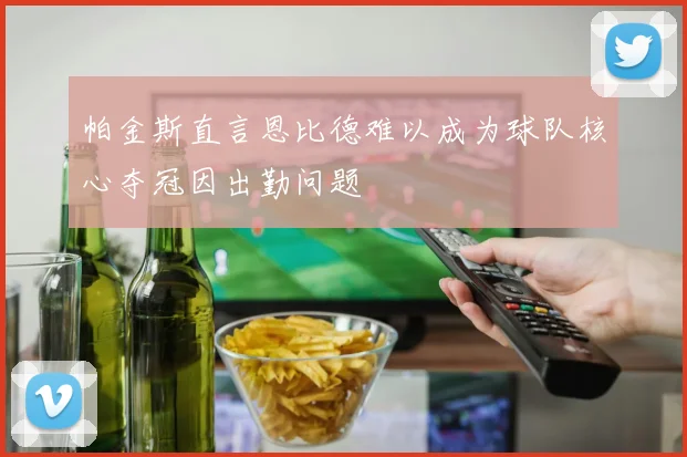 帕金斯直言恩比德难以成为球队核心夺冠因出勤问题